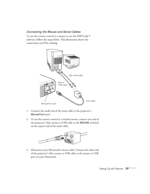 Page 33Setting Up the Projector27
Connecting the Mouse and Serial Cables
To use the remote control as a mouse or use the EMP Link V 
software, follow the steps below. This illustration shows the 
connections you’ll be making:
 
1. Connect the small end of the main cable to the projector’s 
Mouse/Com port. 
2. To use the remote control as a wireless mouse, connect one end of 
the projector’s Mac mouse or USB cable to the 
MOUSE terminal 
on the square end of the main cable.
3. Disconnect your Macintosh’s mouse...