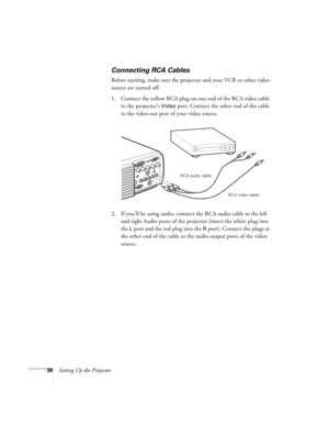 Page 4236Setting Up the Projector
Connecting RCA Cables
Before starting, make sure the projector and your VCR or other video 
source are turned off.
1. Connect the yellow RCA plug on one end of the RCA video cable 
to the projector’s 
Video port. Connect the other end of the cable 
to the video-out port of your video source. 
2. If you’ll be using audio, connect the RCA audio cable to the left 
and right Audio ports of the projector (insert the white plug into 
the 
L port and the red plug into the R port)....