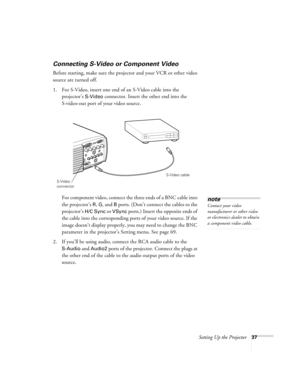 Page 43Setting Up the Projector37
Connecting S-Video or Component Video
Before starting, make sure the projector and your VCR or other video 
source are turned off.
1. For S-Video, insert one end of an S-Video cable into the 
projector’s 
S-Video connector. Insert the other end into the 
S-video-out port of your video source.
For component video, connect the three ends of a BNC cable into 
the projector’s 
R, G, and B ports. (Don’t connect the cables to the 
projector’s 
H/C Sync or VSync ports.) Insert the...