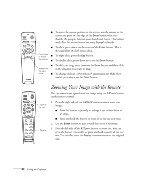 Page 5650Using the Projector
To move the mouse pointer on the screen, aim the remote at the 
screen and press on the edge of the 
Enter button with your 
thumb. Or, grasp it between your thumb and finger. This button 
works like the mouse button on many laptop keyboards. 
To click, press down on the center of the Enter button. This is 
the equivalent of a left mouse click.
To right-click, press the Esc button.
To double-click, press down twice on the Enter button.
To click and drag, press down on the Enter...