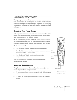 Page 57Using the Projector51
Controlling the Projector
While giving your presentation, you may want to switch between 
video sources, adjust the volume, pause the action or sound, or display 
a picture within your current video display. Make sure you have set up 
your projector and connected your audio or video source as described 
in Chapter 1.
Selecting Your Video Source
If the projector is connected to more than one computer and/or video 
source, you can use the buttons on the remote control or the control...