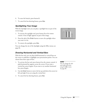 Page 61Using the Projector55
6. To erase the box(es), press button 5.
7. To cancel the box drawing feature, press 
Esc.
Spotlighting Your Image
With the Spotlight tool, you can place a spotlight box on part of the 
screen image.
1. To activate the spotlight tool, press button 
3 on the remote 
control. A box of light appears on part of the image.
2. Press the side of the 
Enter button to move the spotlight where 
you want it to be.
3. To remove the spotlight, press 
Esc.
You can change the size of the Spotlight...