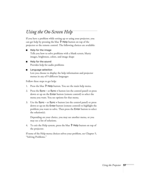 Page 63Using the Projector57
Using the On-Screen Help 
If you have a problem while setting up or using your projector, you 
can get help by pressing the blue 
? Help button on top of the 
projector or the remote control. The following choices are available:
Help for the image
Tells you how to solve problems with a blank screen, blurry 
images, brightness, colors, and image shape
Help for the sound
Provides help for audio problems
Language selection
Lets you choose to display the help information and...