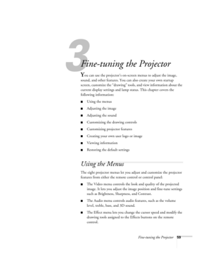 Page 653
Fine-tuning the Projector59
Fine-tuning the Projector 
You can use the projector’s on-screen menus to adjust the image, 
sound, and other features. You can also create your own startup 
screen, customize the “drawing” tools, and view information about the 
current display settings and lamp status. This chapter covers the 
following information:
Using the menus
Adjusting the image 
Adjusting the sound 
Customizing the drawing controls
Customizing projector features
Creating your own user logo or...