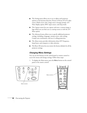 Page 6660Fine-tuning the Projector
The Setting menu allows you to set or adjust such projector 
options as the keystone function, Picture in Picture (P in P) video 
source, blank screen color, image source message prompt, A/V 
Mute display option, BNC input source, and sleep mode. 
The Capture menu lets you capture and store a custom image or 
logo which you can then use as a startup screen or with the A/V 
Mute option.
The Advanced menu allows you to specify additional projector 
settings, including a...