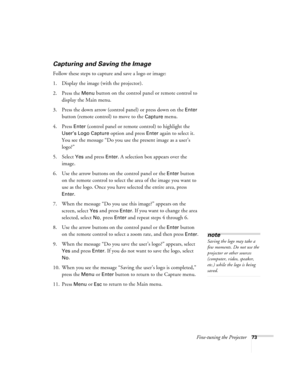 Page 79Fine-tuning the Projector73
Capturing and Saving the Image
Follow these steps to capture and save a logo or image:
1. Display the image (with the projector).
2. Press the 
Menu button on the control panel or remote control to 
display the Main menu. 
3. Press the down arrow (control panel) or press down on the 
Enter 
button (remote control) to move to the 
Capture menu.
4. Press 
Enter (control panel or remote control) to highlight the 
User’s Logo Capture option and press Enter again to select it. 
You...