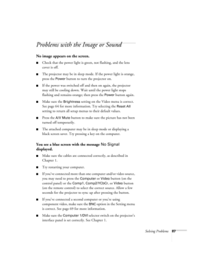 Page 93Solving Problems87
Problems with the Image or Sound
No image appears on the screen.
Check that the power light is green, not flashing, and the lens 
cover is off. 
The projector may be in sleep mode. If the power light is orange, 
press the 
Power button to turn the projector on.
If the power was switched off and then on again, the projector 
may still be cooling down. Wait until the power light stops 
flashing and remains orange; then press the 
Power button again.
Make sure the Brightness setting...