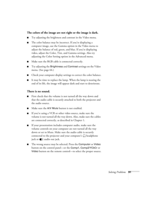 Page 97Solving Problems91
The colors of the image are not right or the image is dark.
Try adjusting the brightness and contrast in the Video menu.
The color balance may be incorrect. If you’re displaying a 
computer image, use the Gamma option in the Video menu to 
adjust the balance of red, green, and blue. If you’re displaying 
video, adjust the Color, Tint, and Gamma settings. Also try 
adjusting the Color Setting option in the Advanced menu.
Make sure the RGB cable is connected correctly.
Try adjusting...