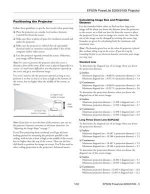 Page 5EPSON PowerLite 8200i/9100i Projector
1/02 EPSON PowerLite 8200i/9100i - 5
Positioning the Projector
Follow these guidelines to get the best results when projecting:
❏Place the projector on a sturdy, level surface, between 
3 and 48 feet from the screen.
❏Make sure there is plenty of space for ventilation around and 
under the projector.
❏Make sure the projector is within 6 feet of a grounded 
electrical outlet or extension cord and within 5 feet of the 
computer and/or video source.
❏Face the projector...