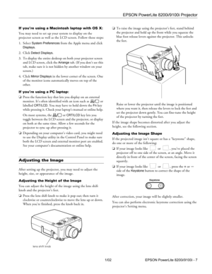 Page 7EPSON PowerLite 8200i/9100i Projector
1/02 EPSON PowerLite 8200i/9100i - 7
If you’re using a Macintosh laptop with OS X:
You may need to set up your system to display on the 
projector screen as well as the LCD screen. Follow these steps:
1. Select 
System Preferences from the Apple menu and click 
Displays.
2. Click 
Detect Displays.
3. To display the entire desktop on both your projector screen 
and LCD screen, click the 
Arrange tab. (If you don’t see this 
tab, make sure it is not hidden by another...