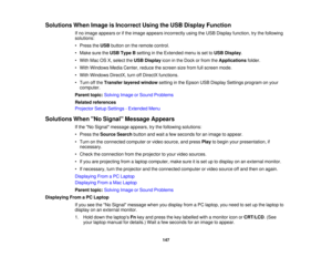 Page 147

Solutions
WhenImage isIncorrect UsingtheUSB Display Function
 If
no image appears orifthe image appears incorrectly usingtheUSB Display function, trythe following
 solutions:

•
Press theUSB button onthe remote control.
 •
Make suretheUSB Type Bsetting inthe Extended menuisset toUSB Display .
 •
With MacOSX,select theUSB Display iconinthe Dock orfrom theApplications folder.
 •
With Windows MediaCenter, reducethescreen sizefrom fullscreen mode.
 •
With Windows DirectX,turnoffDirectX functions.
 •
Turn...
