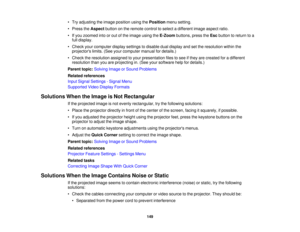 Page 149

•
Try adjusting theimage position usingthePosition menusetting.
 •
Press theAspect buttononthe remote controltoselect adifferent imageaspect ratio.
 •
Ifyou zoomed intoorout ofthe image usingtheE-Zoom buttons,presstheEsc button toreturn toa
 full
display.
 •
Check yourcomputer displaysettings todisable dualdisplay andsetthe resolution withinthe
 projectors
limits.(Seeyourcomputer manualfordetails.)
 •
Check theresolution assignedtoyour presentation filestosee ifthey arecreated foradifferent...
