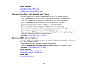 Page 152

Related
references
 Input
Signal Settings -Signal Menu
 Image
Quality Settings -Image Menu
 Projector
FeatureSettings -Settings Menu
 Solutions
WhenThere isNo Sound orLow Volume
 If
there isno sound whenyouexpect itor the volume istoo low, trythe following solutions:
 •
Press aVolume buttononthe remote controlorprojector controlpaneltoadjust thevolume.
 •
Press theA/V Mute button toresume videoandaudio ifthey were temporarily stopped.
 •
Press theSource Searchbuttontoswitch tothe correct inputsource,...
