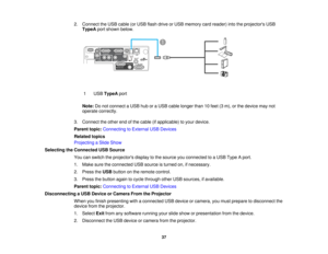 Page 37

2.
Connect theUSB cable (orUSB flash drive orUSB memory cardreader) intotheprojectors USB
 TypeA
portshown below.
 1
 USB
TypeA port
 Note:
Donot connect aUSB huboraUSB cable longer than10feet (3m), orthe device maynot
 operate
correctly.
 3.
Connect theother endofthe cable (ifapplicable) toyour device.
 Parent
topic:Connecting toExternal USBDevices
 Related
topics
 Projecting
aSlide Show
 Selecting
theConnected USBSource
 You
canswitch theprojectors displaytothe source youconnected toaUSB Type Aport....