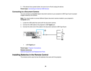Page 38

3.
Ifthe device hasapower button, besure toturn offand unplug thedevice.
 Parent
topic:Connecting toExternal USBDevices
 Connecting
toaDocument Camera
 You
canconnect acompatible Epsondocument cameratoyour projectors USBType Aport toproject
 images
viewedbythe camera.
 Note:
Youmay beable toconnect different Epsondocument cameramodelstoyour projectors
 Computer
ports.
 1.
Locate theUSB cable thatcame withthedocument camera.
 2.
Connect theUSB cable tothe projectors USBTypeA port.
 3.
Connect theother...