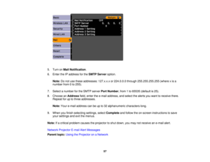 Page 57

5.
Turn onMail Notification .
 6.
Enter theIPaddress forthe SMTP Server option.
 Note:
Donot use these addresses: 127.x.x.xor224.0.0.0 through255.255.255.255 (wherexis a
 number
from0to 255).
 7.
Select anumber forthe SMTP server PortNumber ,from 1to 65535 (default is25).
 8.
Choose anAddress field,enter thee-mail address, andselect thealerts youwant toreceive there.
 Repeat
foruptothree addresses.
 Note:
Youre-mail address canbeupto32 alphanumeric characterslong.
 9.
When youfinish selecting...