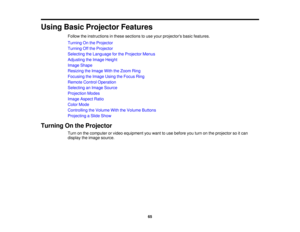 Page 65

Using
BasicProjector Features
 Follow
theinstructions inthese sections touse your projectors basicfeatures.
 Turning
Onthe Projector
 Turning
Offthe Projector
 Selecting
theLanguage forthe Projector Menus
 Adjusting
theImage Height
 Image
Shape
 Resizing
theImage WiththeZoom Ring
 Focusing
theImage UsingtheFocus Ring
 Remote
ControlOperation
 Selecting
anImage Source
 Projection
Modes
 Image
Aspect Ratio
 Color
Mode
 Controlling
theVolume WiththeVolume Buttons
 Projecting
aSlide Show
 Turning
Onthe...