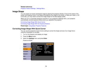 Page 72

Related
references
 Projector
FeatureSettings -Settings Menu
 Image
Shape
 You
canproject anevenly rectangular imagebyplacing theprojector directlyinfront ofthe center ofthe
 screen
andkeeping itlevel. Ifyou place theprojector atan angle tothe screen, ortilted upordown, oroff
 to
the side, youmay need tocorrect theimage shape forthe best display quality.
 When
youturn onautomatic keystonecorrection inyour projectors Settingsmenu,yourprojector
 automatically
correctskeystone effectswhenyoureposition...
