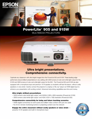 Page 1PowerLite® 905 and 915W
MULTIMEDIA PROJECTORS
Ultra bright presentations. 
Comprehensive connectivity.
Captivate any classroom with ultra bright images from the PowerLite 905 and 915W. These leading-edge 
performers ensure brilliant presentations in any setting with 3200 lumens of color and white light output for the 
915W and 3000 lumens of color and white light output for the 905
1. The PowerLite 905 and 915W are also 
equipped with a microphone input and premium 16 W speaker, so students will hear the...