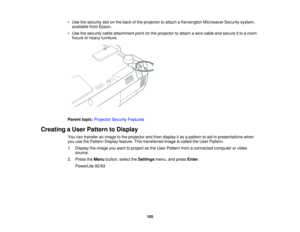Page 105

•
Use thesecurity slotonthe back ofthe projector toattach aKensington MicrosaverSecuritysystem,
 available
fromEpson.
 •
Use thesecurity cableattachment pointonthe projector toattach awire cable andsecure itto aroom
 fixture
orheavy furniture.
 Parent
topic:Projector SecurityFeatures
 Creating
aUser Pattern toDisplay
 You
cantransfer animage tothe projector andthen display itas apattern toaid inpresentations when
 you
usethePattern Display feature. Thistransferred imageiscalled theUser Pattern.
 1....