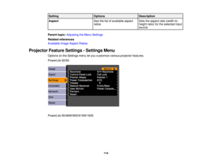 Page 114

Setting
 Options
 Description

Aspect
 See
thelistofavailable aspect
 Sets
theaspect ratio(width-to-
 ratios
 height
ratio)forthe selected input
 source

Parent
topic:Adjusting theMenu Settings
 Related
references
 Available
ImageAspect Ratios
 Projector
FeatureSettings -Settings Menu
 Options
onthe Settings menuletyou customize variousprojector features.
 PowerLite
92/93
 PowerLite
95/96W/905/915W/1835
 114 