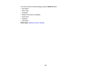 Page 127

You
cannot resetthefollowing settingsusingtheReset Alloption:
 •
Input Signal
 •
Users Logo
 •
Language
 •
Network menuitems(ifavailable)
 •
Lamp Hours
 •
Password
 •
User Button
 Parent
topic:Adjusting theMenu Settings
 127 