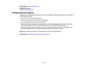 Page 141

Parent
topic:Projector Maintenance
 Related
references
 Remote
ControlOperation
 Transporting
theProjector
 The
projector containsprecision parts,someofwhich areglass. Follow theseguidelines totransport or
 ship
theprojector safely:
 •
Close thelens cover toprotect thelens.
 •
Remove anyequipment connectedtothe projector.
 •
Use acarrying casetohand-carry theprojector.
 •
When transporting theprojector along distance oras checked luggage, placeitin acarrying case.
 Then
packthecase inafirm boxwith...