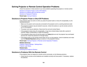 Page 153

Solving
Projector orRemote ControlOperation Problems
 Check
thesolutions inthese sections ifyou have problems operating theprojector orremote control.
 Solutions
toProjector PowerorShut-Off Problems
 Solutions
toProblems WiththeRemote Control
 Solutions
toPassword Problems
 Parent
topic:Solving Problems
 Solutions
toProjector PowerorShut-Off Problems
 If
the projector doesnotcome onwhen youpress thepower button orshuts offunexpectedly, trythe
 following
solutions:
 •
Make surethepower cordissecurely...