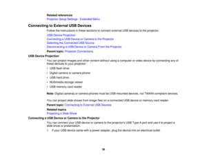 Page 36

Related
references
 Projector
SetupSettings -Extended Menu
 Connecting
toExternal USBDevices
 Follow
theinstructions inthese sections toconnect external USBdevices tothe projector.
 USB
Device Projection
 Connecting
aUSB Device orCamera tothe Projector
 Selecting
theConnected USBSource
 Disconnecting
aUSB Device orCamera FromtheProjector
 Parent
topic:Projector Connections
 USB
Device Projection
 You
canproject images andother content withoutusingacomputer orvideo device byconnecting anyof
 these...