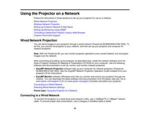 Page 42

Using
theProjector onaNetwork
 Follow
theinstructions inthese sections toset upyour projector foruse onanetwork.
 Wired
Network Projection
 Wireless
NetworkProjection
 Setting
UpProjector NetworkE-MailAlerts
 Setting
UpMonitoring UsingSNMP
 Controlling
aNetworked ProjectorUsingaWeb Browser
 Crestron
RoomView Support
 Wired
Network Projection
 You
cansend images toyour projector throughawired network (PowerLite 95/96W/905/915W/1835). To
 do
this, youconnect theprojector toyour network, andthen setupyour...