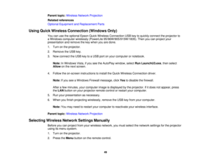 Page 49

Parent
topic:Wireless NetworkProjection
 Related
references
 Optional
Equipment andReplacement Parts
 Using
Quick Wireless Connection (WindowsOnly)
 You
canusetheoptional EpsonQuickWireless Connection USBkeytoquickly connect theprojector to
 a
Windows computer wirelessly (PowerLite 95/96W/905/915W/1835). Thenyoucanproject your
 presentation
andremove thekey when youaredone.
 1.
Turn onthe projector.
 2.
Remove theUSB key.
 3.
Now connect theUSB keytoaUSB portonyour computer ornotebook.
 Note:
InWindows...