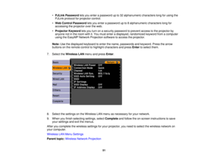 Page 51

•
PJLink Password letsyou enter apassword upto32 alphanumeric characterslongforusing the
 PJLink
protocol forprojector control.
 •
Web Control Password letsyou enter apassword upto8alphanumeric characterslongfor
 accessing
theprojector overtheweb.
 •
Projector Keywordletsyou turn onasecurity password toprevent accesstothe projector by
 anyone
notinthe room withit.You must enter adisplayed, randomized keywordfromacomputer
 using
theEasyMP NetworkProjection softwaretoaccess theprojector.
 Note:...