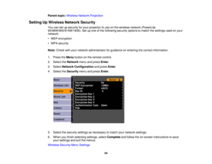 Page 54

Parent
topic:Wireless NetworkProjection
 Setting
UpWireless NetworkSecurity
 You
cansetupsecurity foryour projector touse onthe wireless network(PowerLite
 95/96W/905/915W/1835).
Setupone ofthe following securityoptionstomatch thesettings usedonyour
 network:

•
WEP encryption
 •
WPA security
 Note:
Check withyour network administrator forguidance onentering thecorrect information.
 1.
Press theMenu button onthe remote control.
 2.
Select theNetwork menuandpress Enter.
 3.
Select Network Configuration...