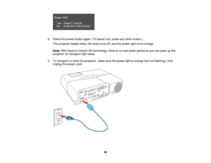 Page 68

2.
Press thepower button again.(Toleave iton, press anyother button.)
 The
projector beepstwice,thelamp turns off,and thepower lightturns orange.
 Note:
WithEpsons InstantOfftechnology, thereisno cool-down periodsoyou canpack upthe
 projector
fortransport rightaway.
 3.
Totransport orstore theprojector, makesurethepower lightisorange (butnotflashing), then
 unplug
thepower cord.
 68  