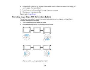 Page 74

6.
Use thearrow buttons onthe projector orthe remote controltoselect thecorner ofthe image you
 want
toadjust. Thenpress Enter.
 7.
Press thearrow buttons toadjust theimage shape asnecessary.
 8.
When youarefinished, pressEsc.
 Parent
topic:Image Shape
 Correcting
ImageShape WiththeKeystone Buttons
 You
canusetheprojectors keystonecorrection buttonstocorrect theshape ofan image thatis
 unevenly
rectangular onthe sides.
 1.
Turn onthe projector anddisplay animage.
 2.
Press akeystone buttononthe...