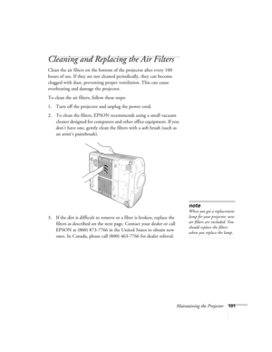 Page 101Maintaining the Projector101
Cleaning and Replacing the Air Filters
Clean the air filters on the bottom of the projector after every 100 
hours of use. If they are not cleaned periodically, they can become 
clogged with dust, preventing proper ventilation. This can cause 
overheating and damage the projector. 
To clean the air filters, follow these steps:
1. Turn off the projector and unplug the power cord.
2. To clean the filters, EPSON recommends using a small vacuum 
cleaner designed for computers and...