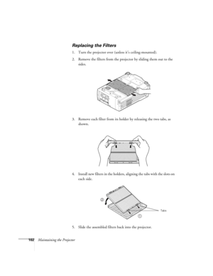 Page 102102Maintaining the Projector
Replacing the Filters
1. Turn the projector over (unless it’s ceiling-mounted). 
2. Remove the filters from the projector by sliding them out to the 
sides.
3. Remove each filter from its holder by releasing the two tabs, as 
shown.
4. Install new filters in the holders, aligning the tabs with the slots on 
each side. 
5. Slide the assembled filters back into the projector. 
1
2
Tabs 