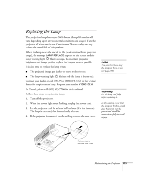 Page 103Maintaining the Projector103
Replacing the Lamp
The projection lamp lasts up to 7000 hours. (Lamp life results will 
vary depending upon environmental conditions and usage.) Turn the 
projector off when not in use. Continuous 24-hour-a-day use may 
reduce the overall life of this product. 
When the lamp nears the end of its life (as determined from projector 
usage), the message 
LAMP REPLACE appears on the screen and the 
lamp warning light   flashes orange. To maintain projector 
brightness and image...