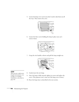 Page 104104Maintaining the Projector5. Loosen the lamp cover screws (you don’t need to take them out all 
the way). Then remove the cover.
6. Loosen the three screws holding the lamp in place (you can’t 
remove them).
7. Grasp the wire handle as shown and pull the lamp straight out.
8. Gently insert the new lamp. 
9. Once the lamp is fully inserted, tighten its screws and replace the 
cover. (The projector won’t come on if the lamp cover is loose.) 
10. Reset the lamp timer as described in the next section. 
2...