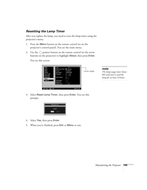 Page 105Maintaining the Projector105
Resetting the Lamp Timer
After you replace the lamp, you need to reset the lamp timer using the 
projector’s menu. 
1. Press the 
Menu button on the remote control (or on the 
projector’s control panel). You see the main menu.
2. Use the  pointer button on the remote control (or the arrow 
buttons on the projector) to highlight 
About, then press Enter. 
You see this screen: 
3. Select 
Reset Lamp Timer, then press Enter. You see this 
prompt:
4. Select
 Yes, then press...
