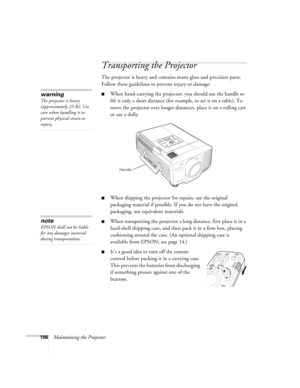 Page 106106Maintaining the Projector
Transporting the Projector
The projector is heavy and contains many glass and precision parts. 
Follow these guidelines to prevent injury or damage:
■When hand-carrying the projector, you should use the handle to 
lift it only a short distance (for example, to set it on a table). To 
move the projector over longer distances, place it on a rolling cart 
or use a dolly. 
■When shipping the projector for repairs, use the original 
packaging material if possible. If you do not...
