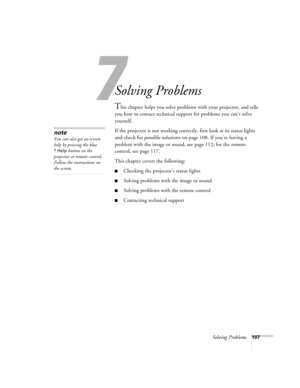 Page 1077
Solving Problems107
1
Solving Problems
This chapter helps you solve problems with your projector, and tells 
you how to contact technical support for problems you can’t solve 
yourself. 
If the projector is not working correctly, first look at its status lights 
and check for possible solutions on page 108. If you’re having a 
problem with the image or sound, see page 112; for the remote 
control, see page 117.
This chapter covers the following:
■Checking the projector’s status lights
■Solving problems...