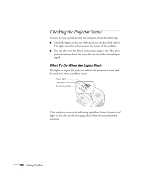 Page 108108Solving Problems
Checking the Projector Status
If you’re having a problem with the projector, check the following: 
■Check the lights on the top of the projector (as described below). 
The lights can often tell you about the nature of the problem.
■You can also view the About menu screen (page 111). This gives 
you information about the lamp life and currently selected input 
signal. 
What To Do When the Lights Flash
The lights on top of the projector indicate the projector’s status and 
let you know...