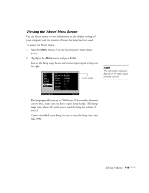 Page 111Solving Problems111
Viewing the ‘About’ Menu Screen
Use the About menu to view information on the display settings of 
your computer and the number of hours the lamp has been used. 
To access the About menu:
1. Press the 
Menu button. You see the projector’s main menu 
screen.
2. Highlight the 
About menu and press Enter. 
You see the lamp usage hours and various input signal settings on 
the right:
The lamp typically lasts up to 7000 hours. If the number shown is 
close to that, make sure you have a...