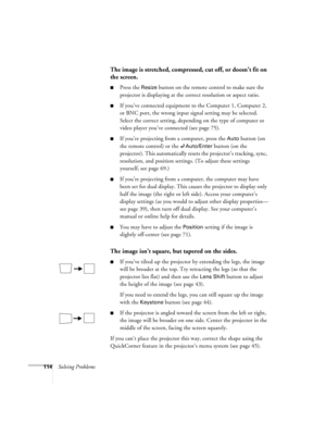 Page 114114Solving Problems
The image is stretched, compressed, cut off, or doesn’t fit on 
the screen.
 
■Press the Resize button on the remote control to make sure the 
projector is displaying at the correct resolution or aspect ratio.
■If you’ve connected equipment to the Computer 1, Computer 2, 
or BNC port, the wrong input signal setting may be selected. 
Select the correct setting, depending on the type of computer or 
video player you’ve connected (see page 75). 
■If you’re projecting from a computer,...