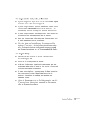 Page 115Solving Problems115
The image contains static, noise, or distortion.
■If you’re using a video player, make sure the correct Video Signal 
is selected in the Video menu (see page 75).
■If you’re using a computer, press the Auto button (on the remote 
control) or the 
Auto/Enter button (on the projector). This 
automatically resets the tracking, sync, position, and resolution. 
■If you’re using a computer cable longer than 6 feet (2 meters), or 
an extension cable, the image quality may be reduced. 
■Keep...