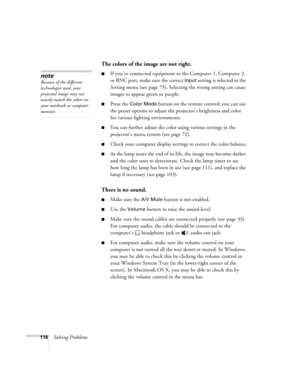 Page 116116Solving Problems
The colors of the image are not right.
■If you’ve connected equipment to the Computer 1, Computer 2, 
or BNC port, make sure the correct 
Input setting is selected in the 
Setting menu (see page 75). Selecting the wrong setting can cause 
images to appear green or purple. 
■Press the Color Mode button on the remote control; you can use 
the preset options to adjust the projector’s brightness and color 
for various lighting environments. 
■You can further adjust the color using various...