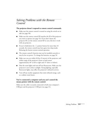 Page 117Solving Problems117
Solving Problems with the Remote 
Control
The projector doesn’t respond to remote control commands.
■Make sure the remote control is turned on using the switch on its 
side (see page 50).
■Make sure the remote control ID matches the ID of the projector 
you want to operate (see page 52). If you don’t know the 
projector ID, set the remote control ID to zero; this lets it work 
with any projector. 
■If you’ve held down the  pointer button for more than 10 
seconds, the remote control...