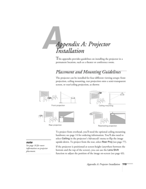 Page 119A
Appendix A: Projector Installation119
A
Appendix A: Projector 
Installation
This appendix provides guidelines on installing the projector in a 
permanent location, such as a theater or conference room.
Placement and Mounting Guidelines
The projector can be installed for four different viewing setups: front 
projection, ceiling mounting, rear projection onto a semi-transparent 
screen, or rear/ceiling projection, as shown: 
To project from overhead, you’ll need the optional ceiling mounting 
hardware;...