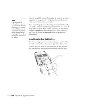Page 120120Appendix A: Projector InstallationUsing the 
Lens Shift is better than angling the projector up or down 
to position the image, since it won’t produce keystone distortion, 
which must be eliminated electronically. 
If you mount the projector on the ceiling above screen level, you’ll 
have to tilt it down to center the image on the screen. This causes the 
image to lose its square shape, but you can correct the distortion by 
using the 
Keystone function in the projector’s menu system (see 
page 71) or...